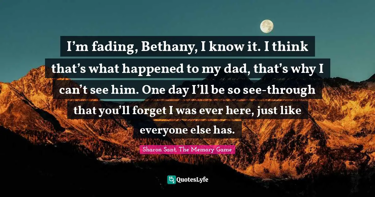 I’m fading, Bethany, I know it. I think that’s what happened to my dad, that’s why I can’t see him. One day I’ll be so see-through that you’ll forget I was ever here, just like everyone else has.