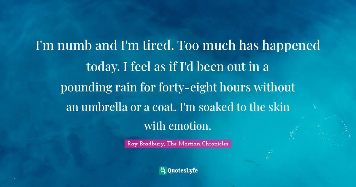 I'm numb and I'm tired. Too much has happened today. I feel as if I'd been out in a pounding rain for forty-eight hours without an umbrella or a coat. I'm soaked to the skin with emotion.