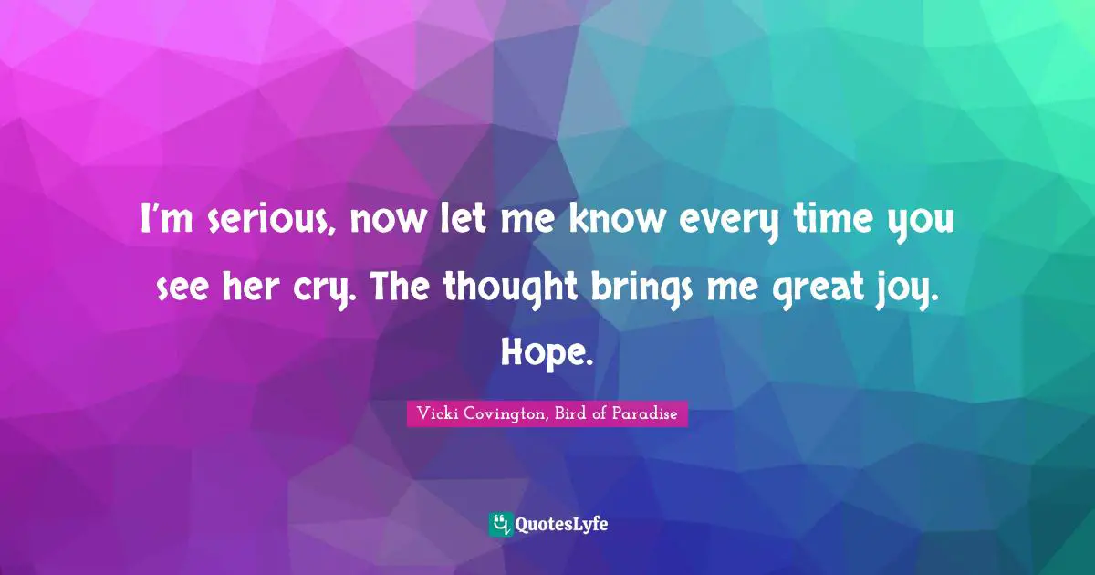 I’m serious, now let me know every time you see her cry. The thought brings me great joy. Hope.