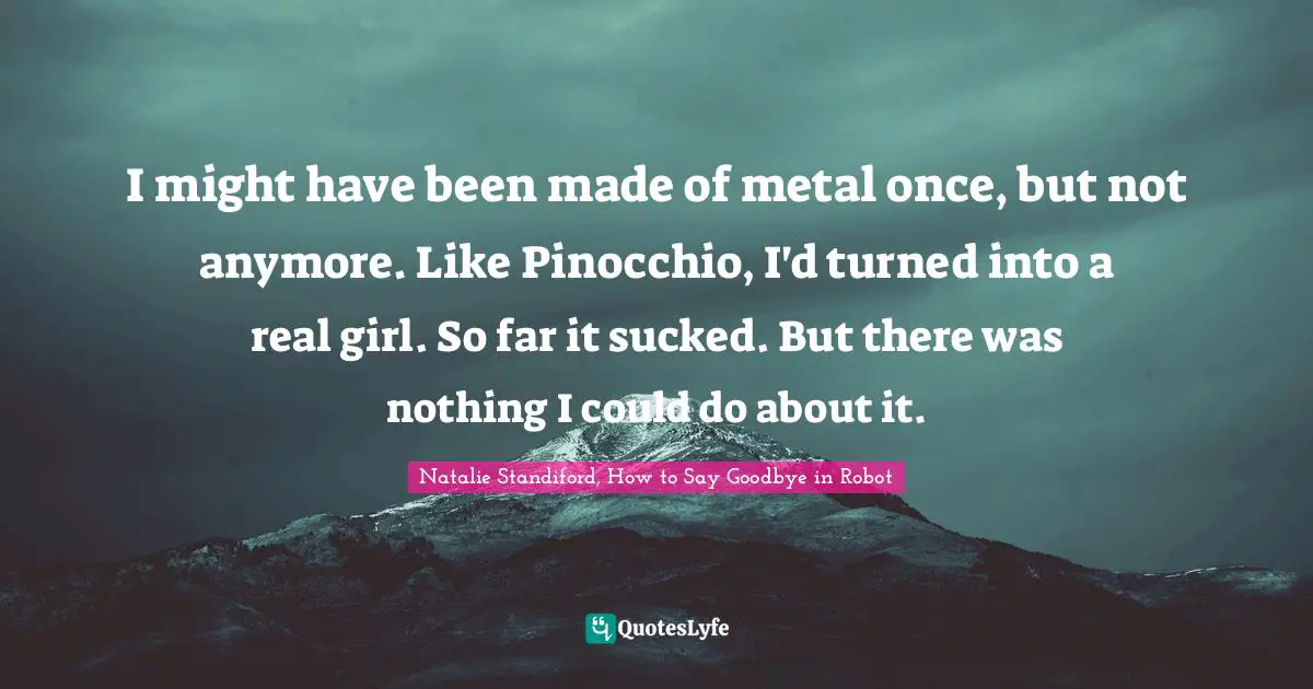 Natalie Standiford, How To Say Goodbye In Robot Quotes: "I might have been made of metal once, but not anymore. Like Pinocchio, I'd turned into a real girl. So far it sucked. But there was nothing I could do about it."