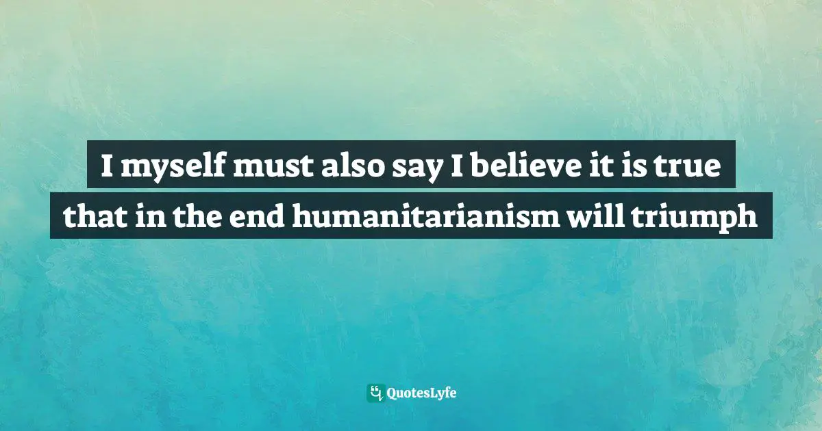 I myself must also say I believe it is true that in the end humanitarianism will triumph
