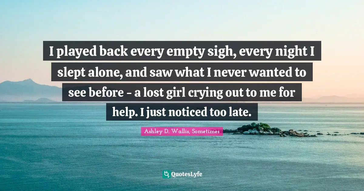 I played back every empty sigh, every night I slept alone, and saw what I never wanted to see before - a lost girl crying out to me for help. I just noticed too late.