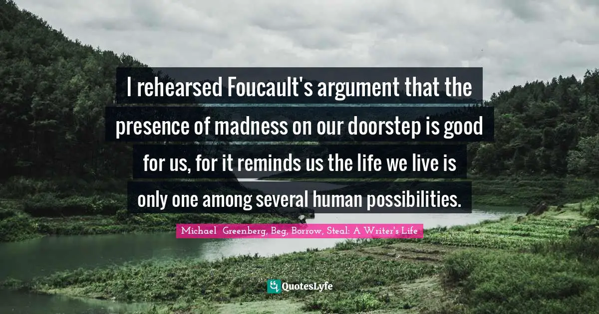 Michael  Greenberg, Beg, Borrow, Steal: A Writer's Life Quotes: "I rehearsed Foucault's argument that the presence of madness on our doorstep is good for us, for it reminds us the life we live is only one among several human possibilities."