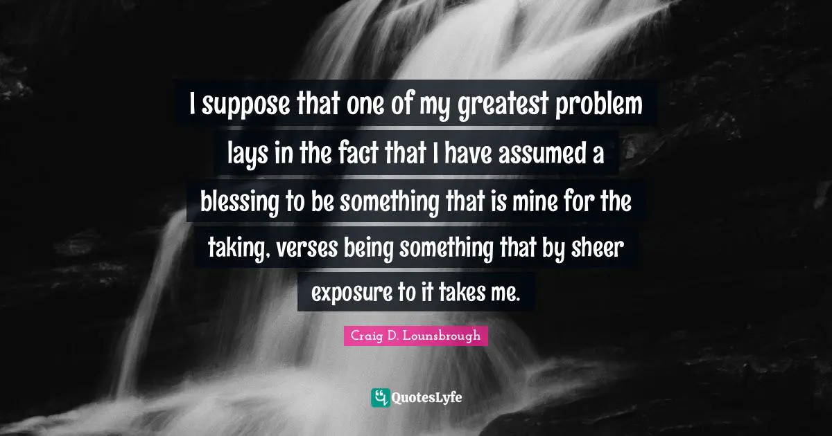 Craig D. Lounsbrough Quotes: I suppose that one of my greatest problem lays in the fact that I have assumed a blessing to be something that is mine for the taking, verses being something that by sheer exposure to it takes me.