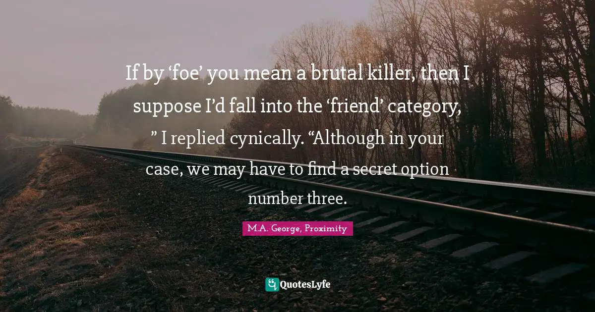If by ‘foe’ you mean a brutal killer, then I suppose I’d fall into the ‘friend’ category, ” I replied cynically. “Although in your case, we may have to find a secret option number three.