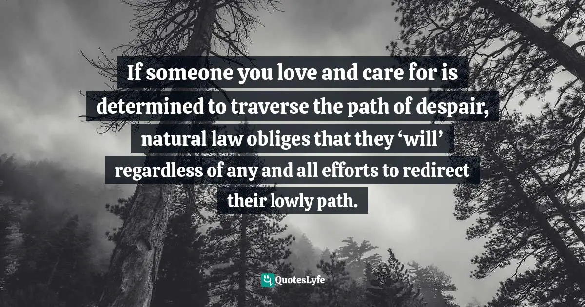 If someone you love and care for is determined to traverse the path of despair, natural law obliges that they ‘will’ regardless of any and all efforts to redirect their lowly path.