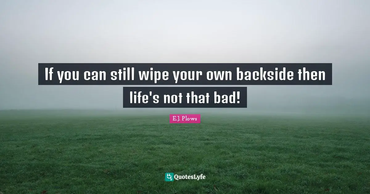 If you can still wipe your own backside then life's not that bad!