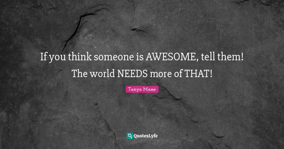 If you think someone is AWESOME, tell them! The world NEEDS more of THAT!