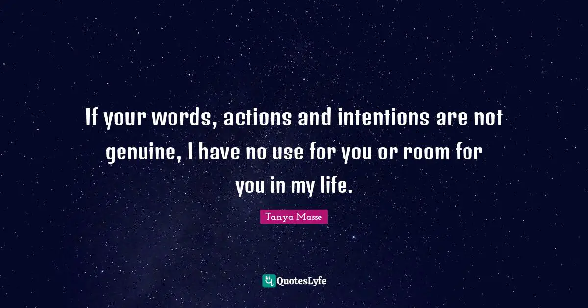 If your words, actions and intentions are not genuine, I have no use for you or room for you in my life.