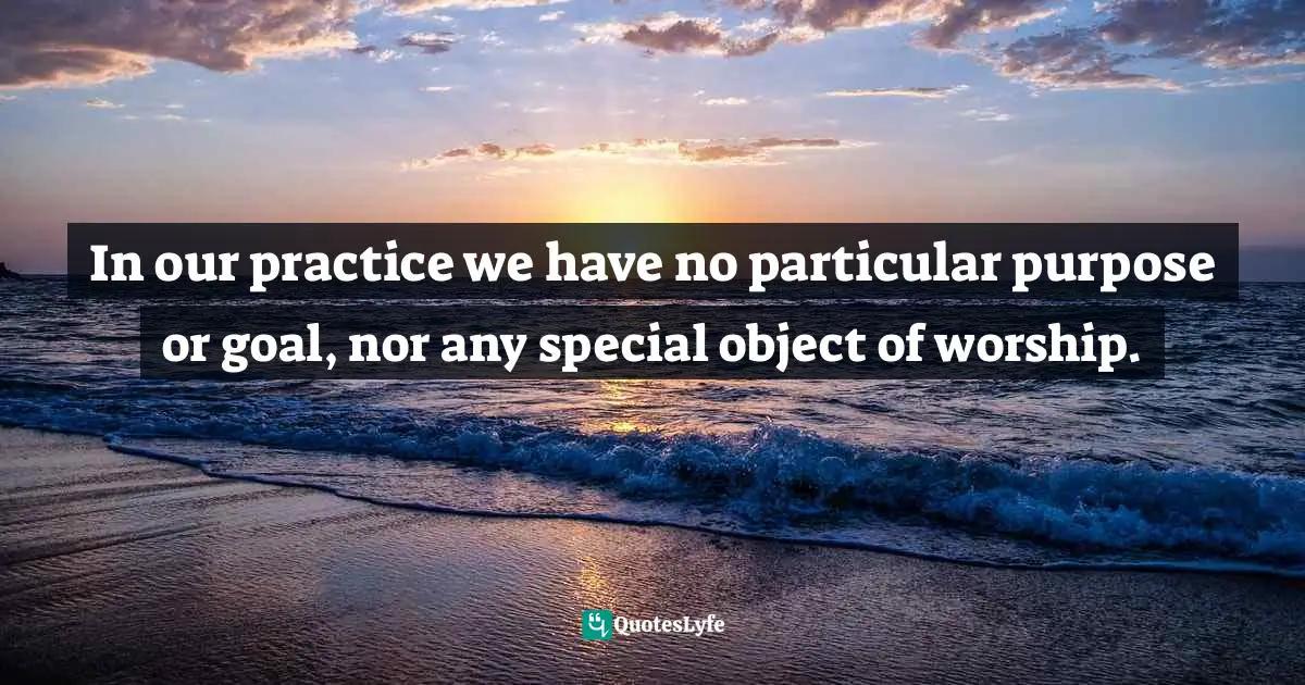 In our practice we have no particular purpose or goal, nor any special object of worship.