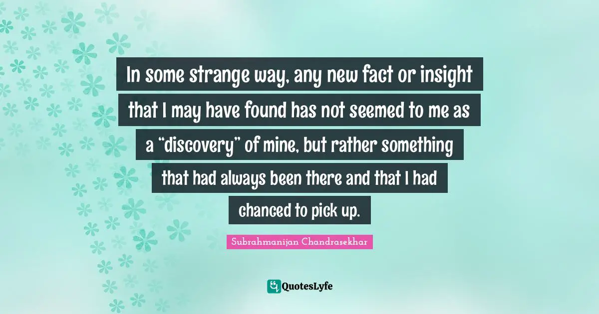 In some strange way, any new fact or insight that I may have found has not seemed to me as a “discovery” of mine, but rather something that had always been there and that I had chanced to pick up.