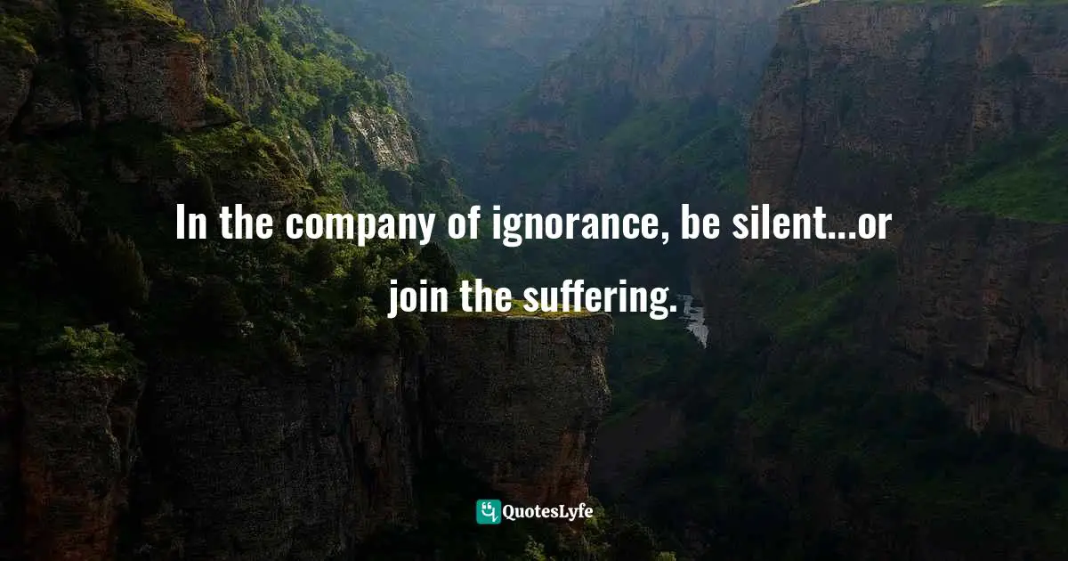 In the company of ignorance, be silent...or join the suffering.