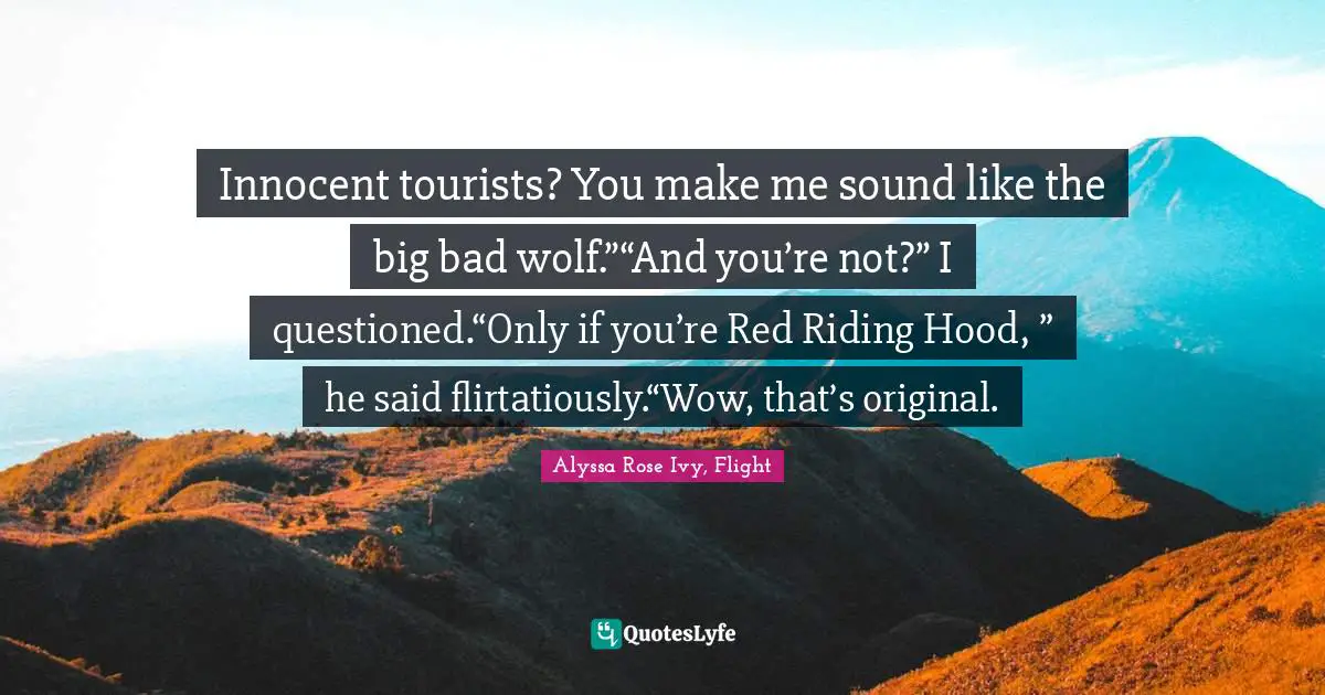 Innocent tourists? You make me sound like the big bad wolf.”“And you’re not?” I questioned.“Only if you’re Red Riding Hood, ” he said flirtatiously.“Wow, that’s original.