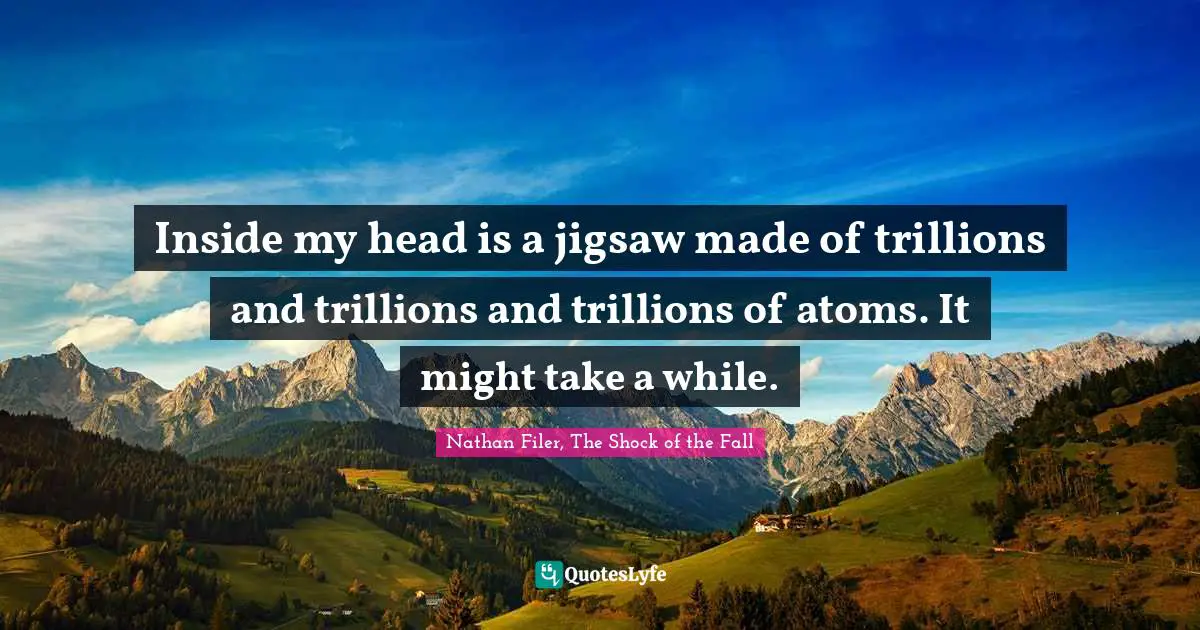 Inside my head is a jigsaw made of trillions and trillions and trillions of atoms. It might take a while.