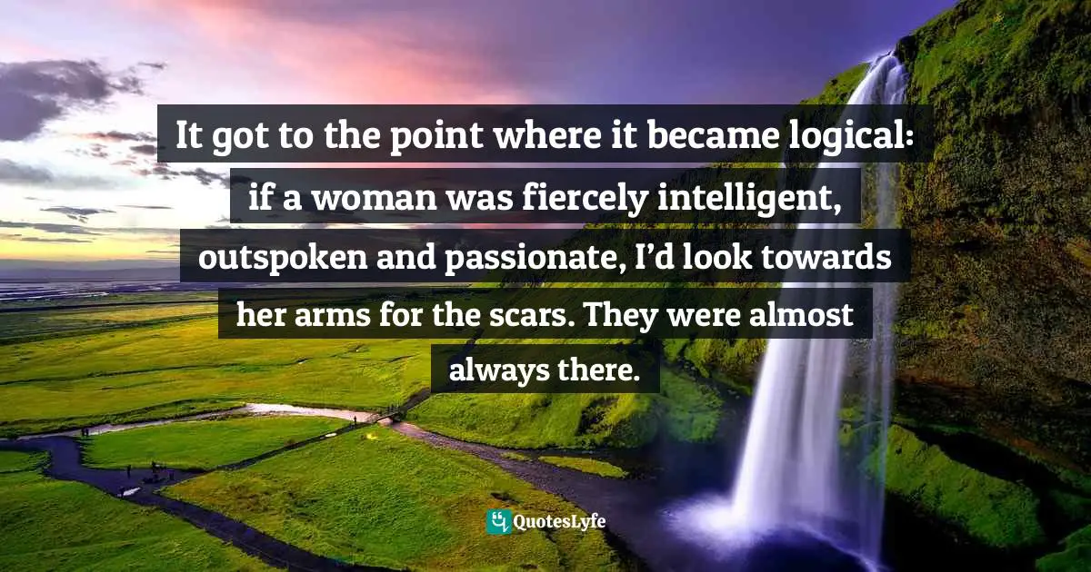 It got to the point where it became logical: if a woman was fiercely intelligent, outspoken and passionate, I’d look towards her arms for the scars. They were almost always there.