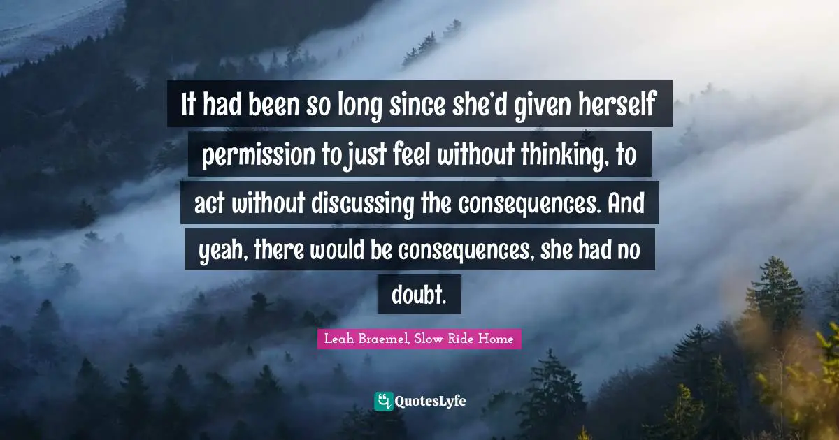 It had been so long since she’d given herself permission to just feel without thinking, to act without discussing the consequences. And yeah, there would be consequences, she had no doubt.