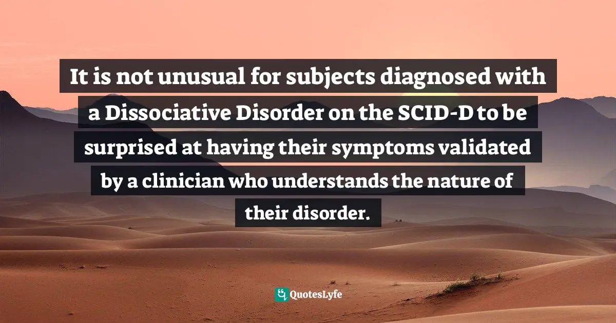 Disorders Quotes: "It is not unusual for subjects diagnosed with a Dissociative Disorder on the SCID-D to be surprised at having their symptoms validated by a clinician who understands the nature of their disorder."