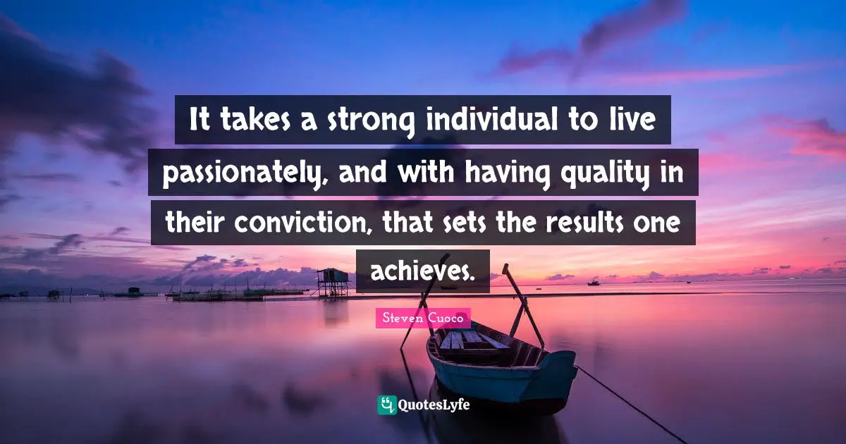 It takes a strong individual to live passionately, and with having quality in their conviction, that sets the results one achieves.