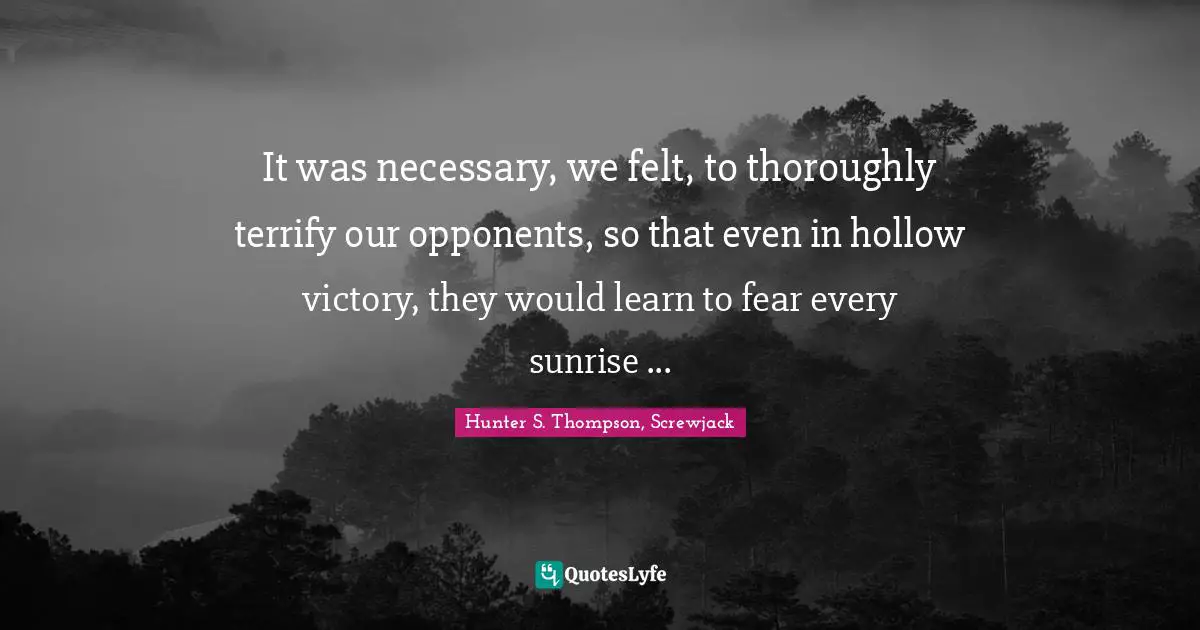 Hunter S. Thompson, Screwjack Quotes: It was necessary, we felt, to thoroughly terrify our opponents, so that even in hollow victory, they would learn to fear every sunrise ...