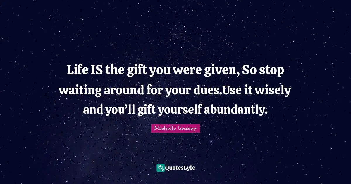 Life IS the gift you were given, So stop waiting around for your dues.Use it wisely and you’ll gift yourself abundantly.