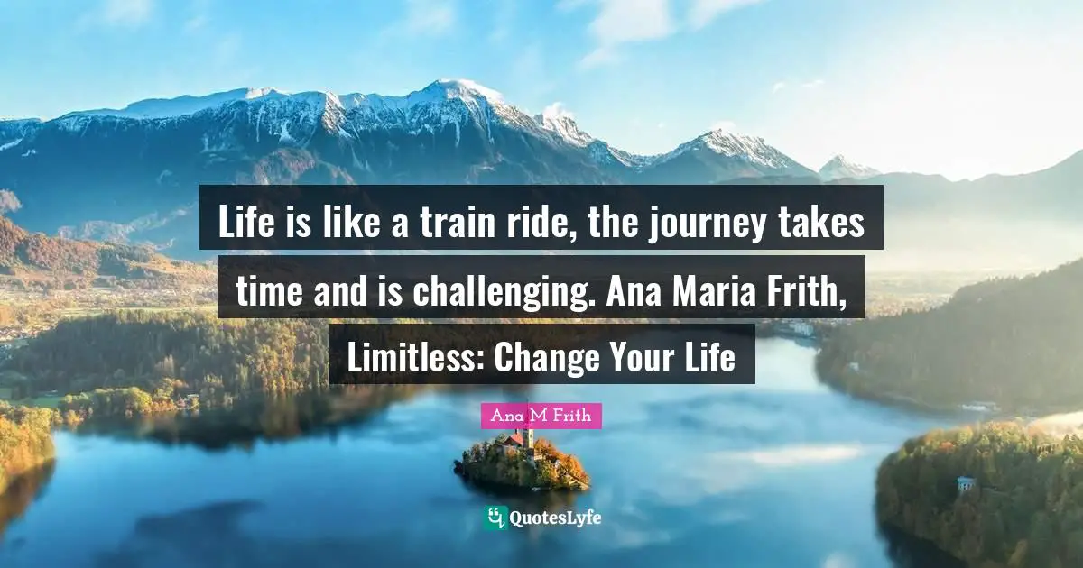 Life is like a train ride, the journey takes time and is challenging. Ana Maria Frith, Limitless: Change Your Life