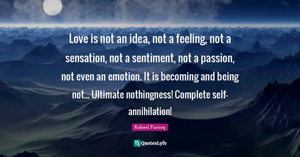 Love is not an idea, not a feeling, not a sensation, not a sentiment, not a passion, not even an emotion. It is becoming and being not... Ultimate nothingness! Complete self-annihilation!