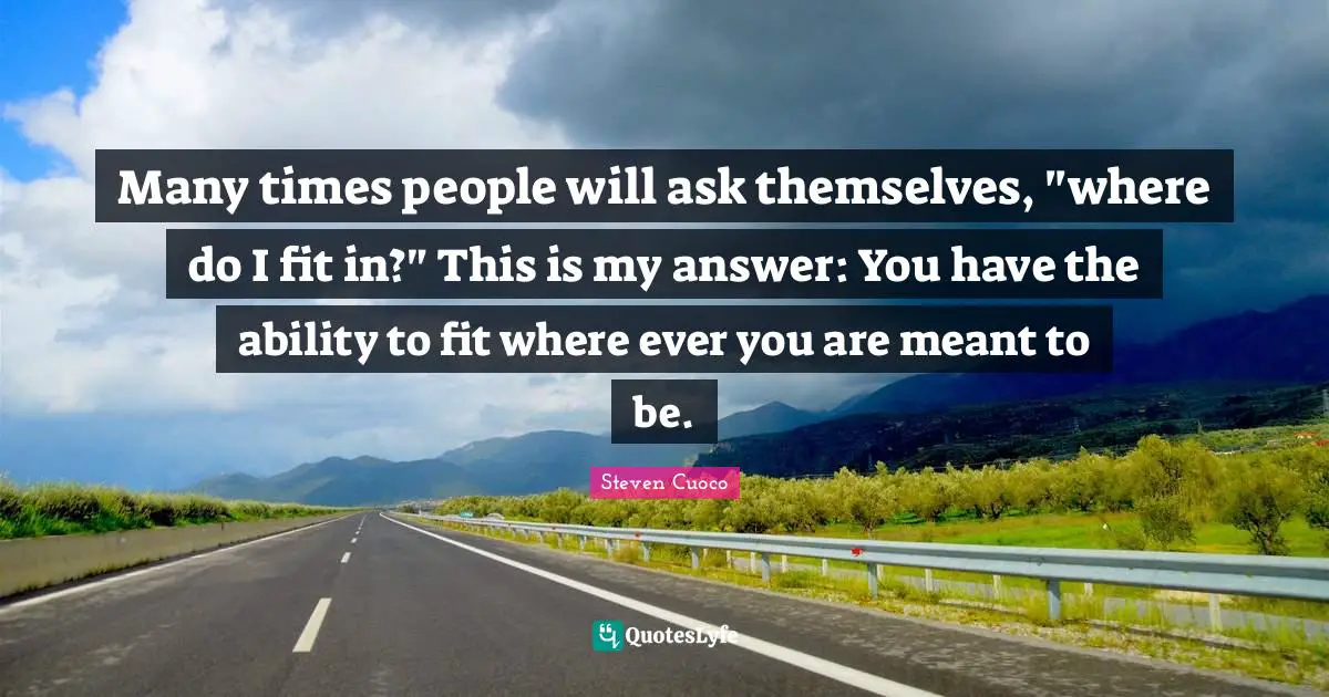 Many times people will ask themselves, "where do I fit in?" This is my answer: You have the ability to fit where ever you are meant to be.