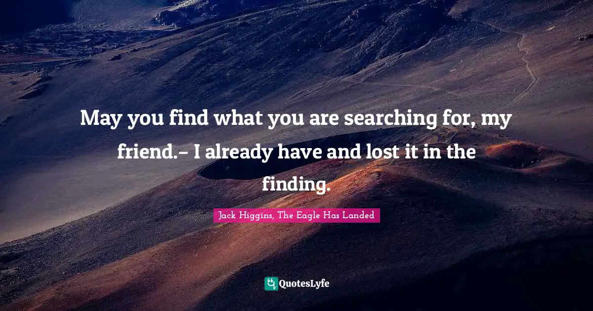 May you find what you are searching for, my friend.– I already have and lost it in the finding.