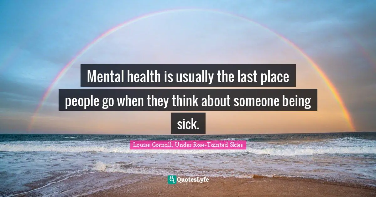 Mental health is usually the last place people go when they think about someone being sick.