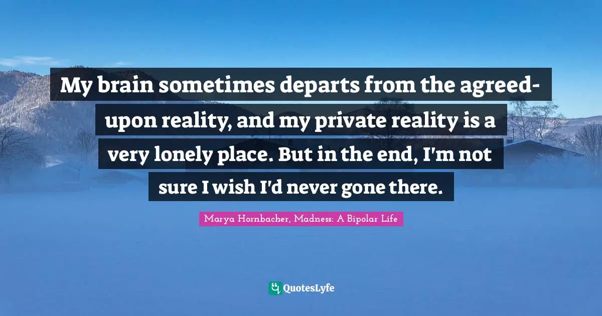 My brain sometimes departs from the agreed-upon reality, and my private reality is a very lonely place. But in the end, I'm not sure I wish I'd never gone there.
