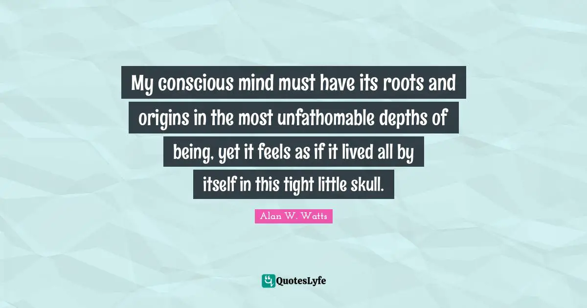 Alan W. Watts Quotes: "My conscious mind must have its roots and origins in the most unfathomable depths of being, yet it feels as if it lived all by itself in this tight little skull."