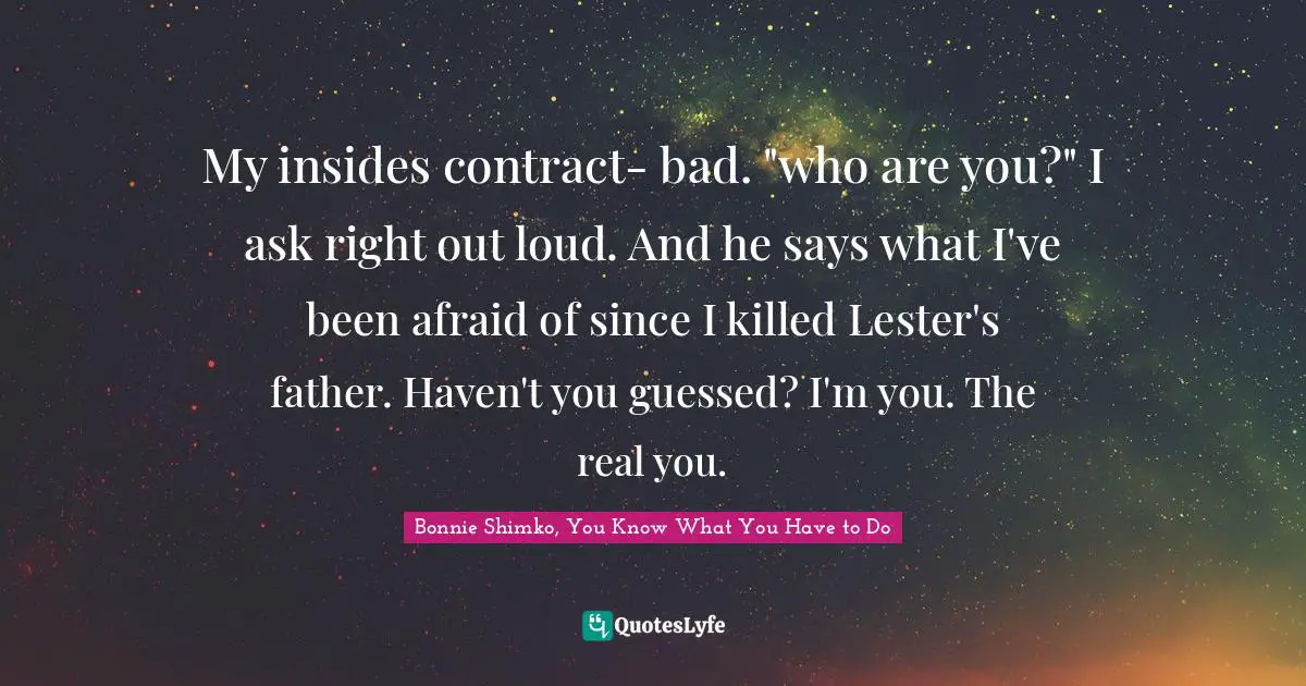 My insides contract- bad. "who are you?" I ask right out loud. And he says what I've been afraid of since I killed Lester's father. Haven't you guessed? I'm you. The real you.