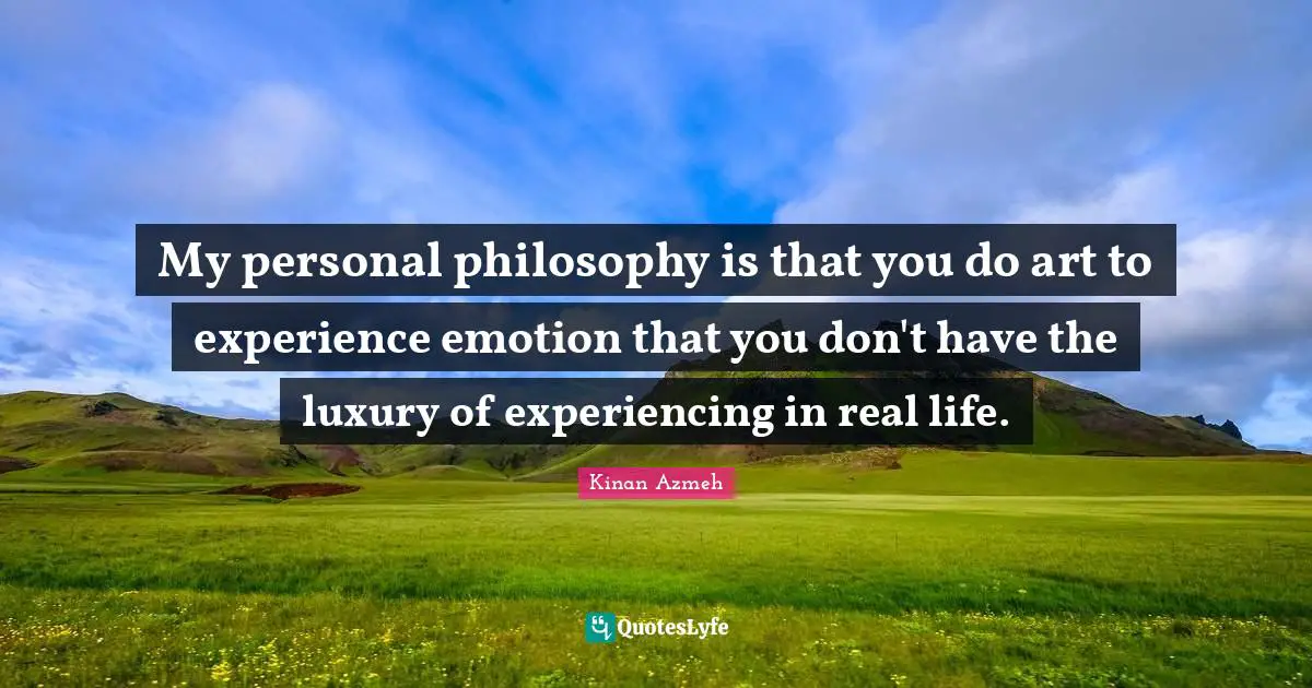 My personal philosophy is that you do art to experience emotion that you don't have the luxury of experiencing in real life.