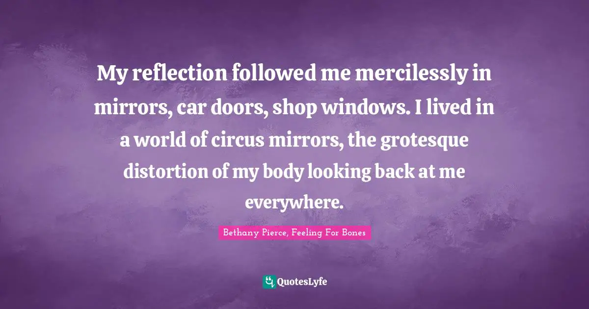 My reflection followed me mercilessly in mirrors, car doors, shop windows. I lived in a world of circus mirrors, the grotesque distortion of my body looking back at me everywhere.
