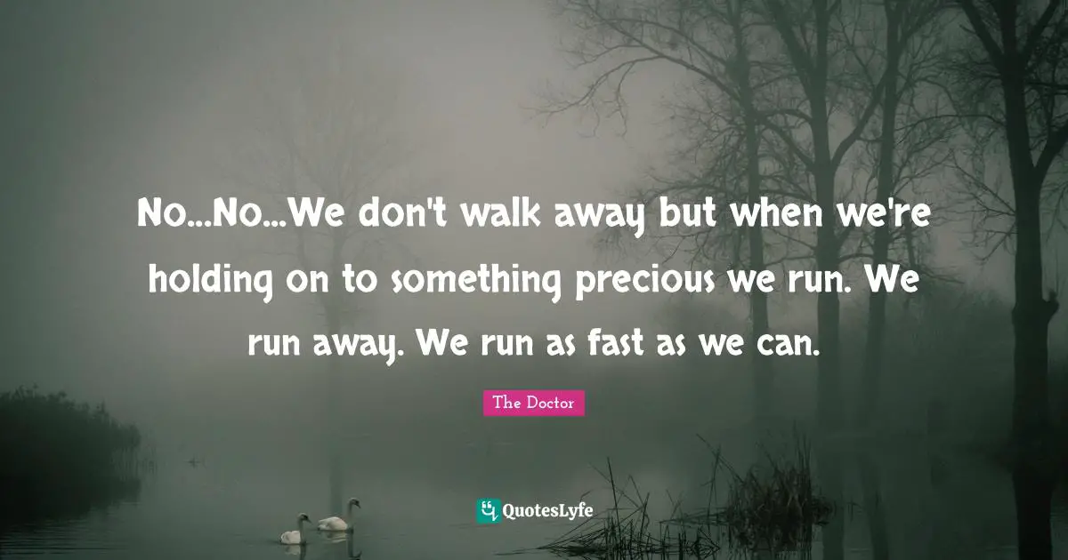 No...No...We don't walk away but when we're holding on to something precious we run. We run away. We run as fast as we can.