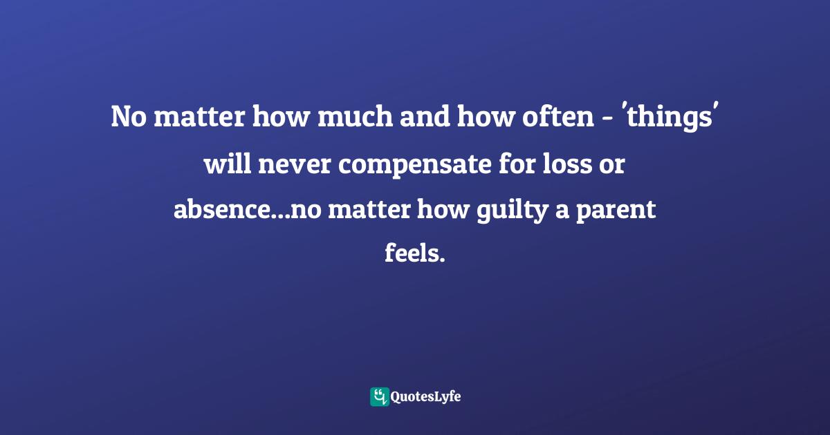 No matter how much and how often - 'things' will never compensate for loss or absence...no matter how guilty a parent feels.