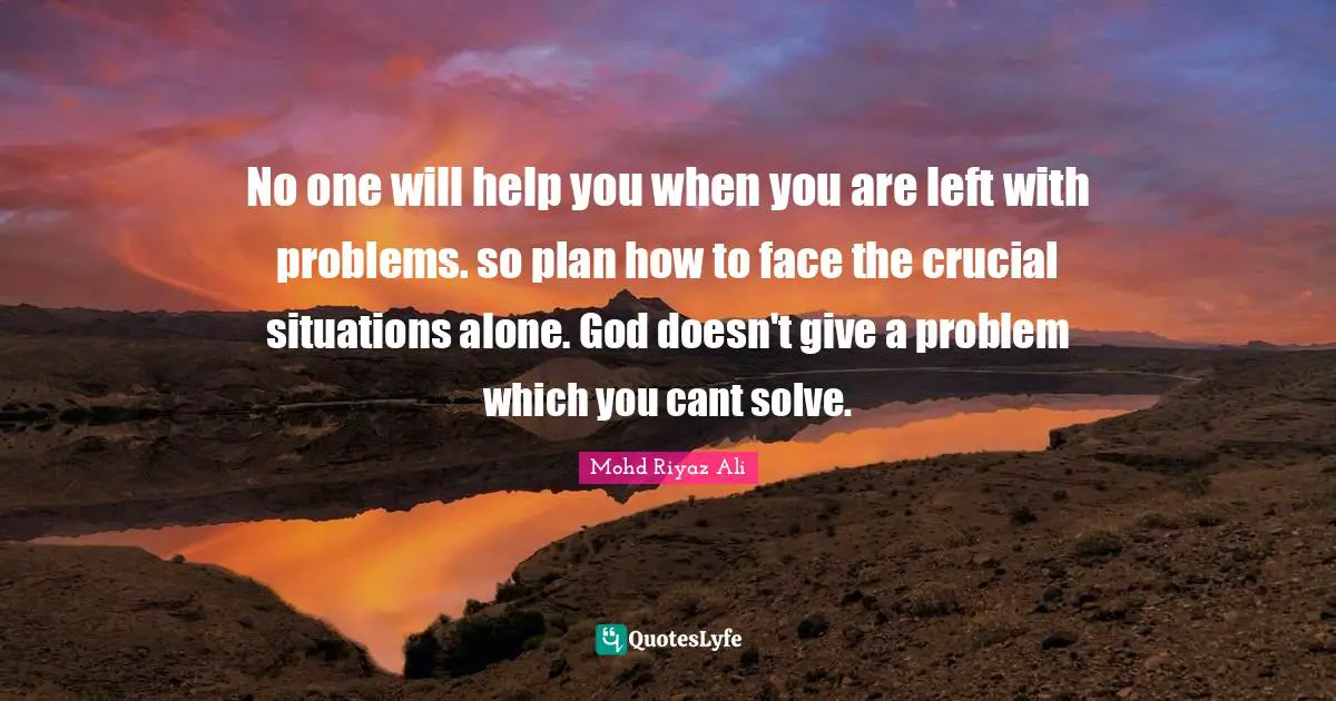 No one will help you when you are left with problems. so plan how to face the crucial situations alone. God doesn't give a problem which you cant solve.