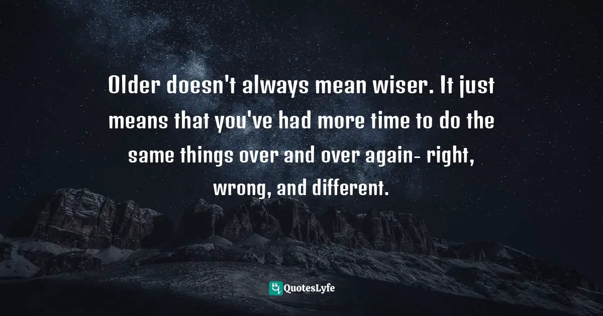 Older doesn't always mean wiser. It just means that you've had more time to do the same things over and over again- right, wrong, and different.