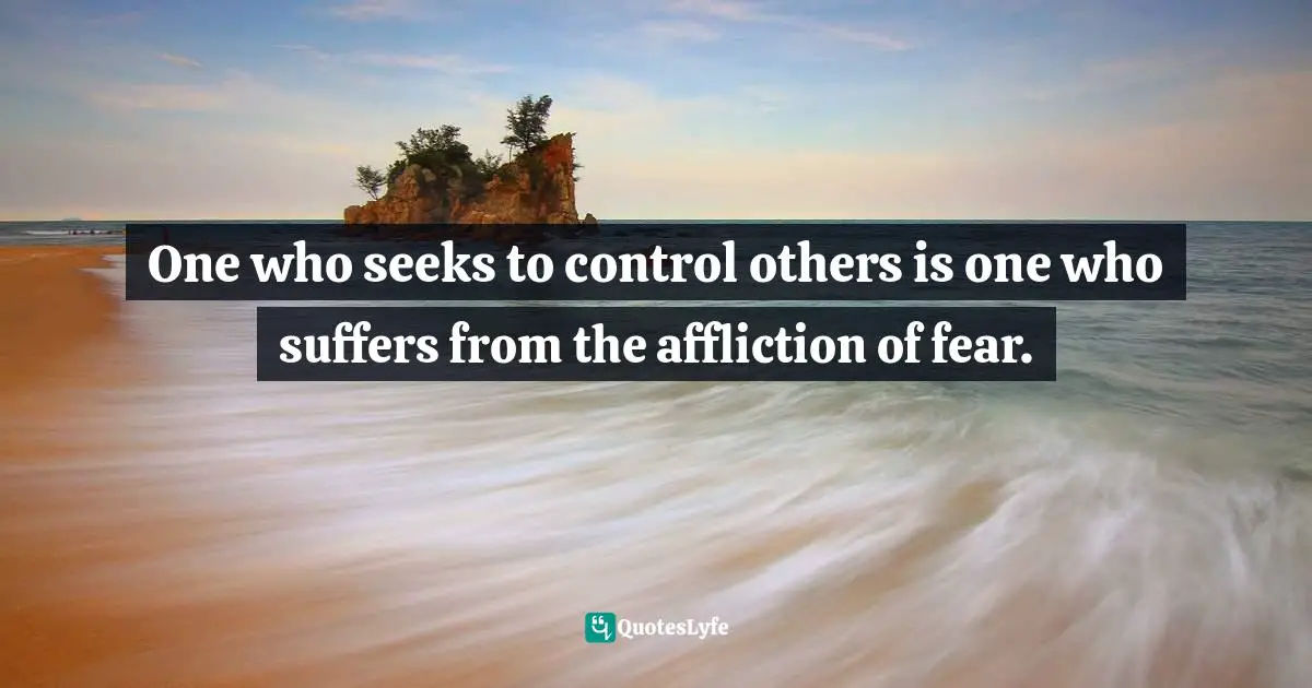 One who seeks to control others is one who suffers from the affliction of fear.