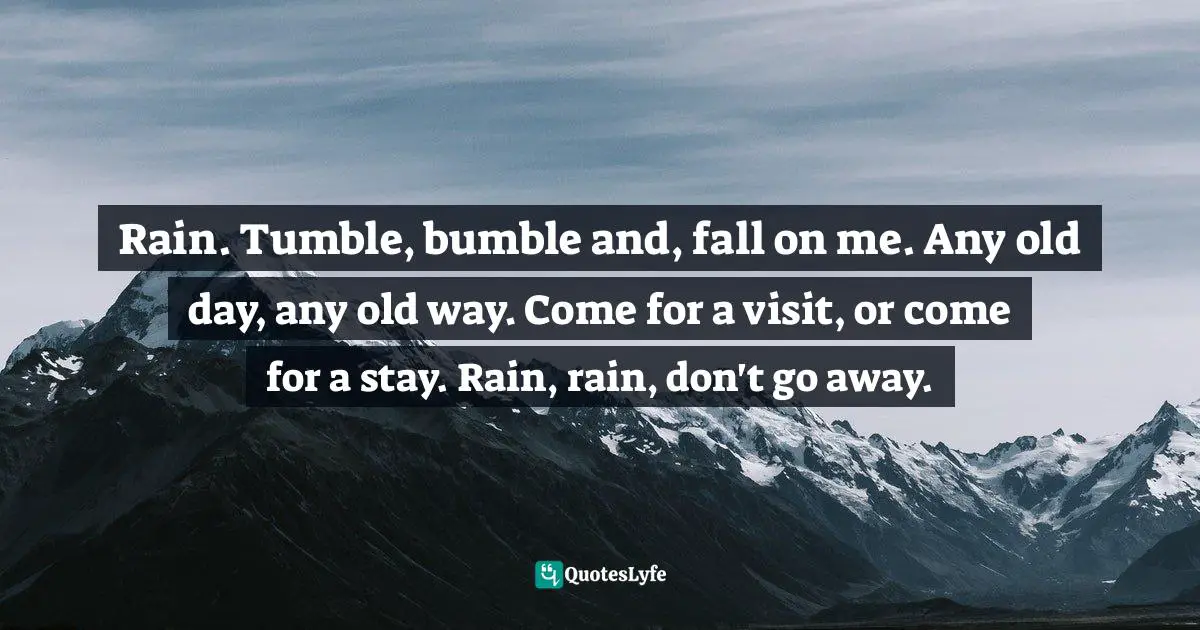 Rain. Tumble, bumble and, fall on me. Any old day, any old way. Come for a visit, or come for a stay. Rain, rain, don't go away.