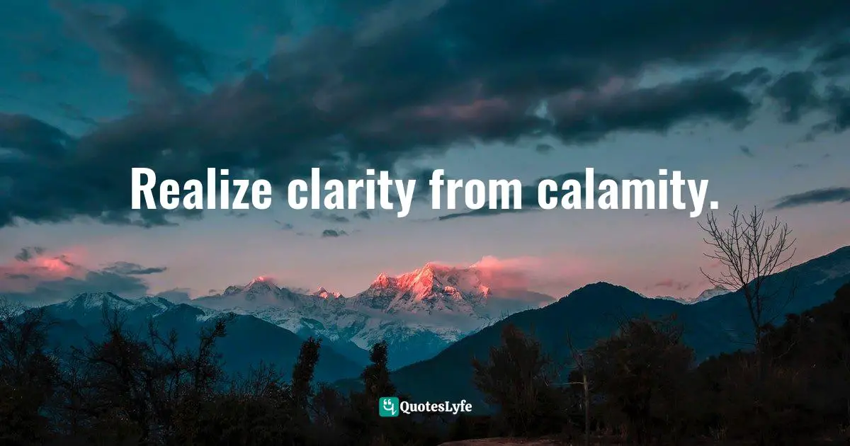 Realize clarity from calamity.