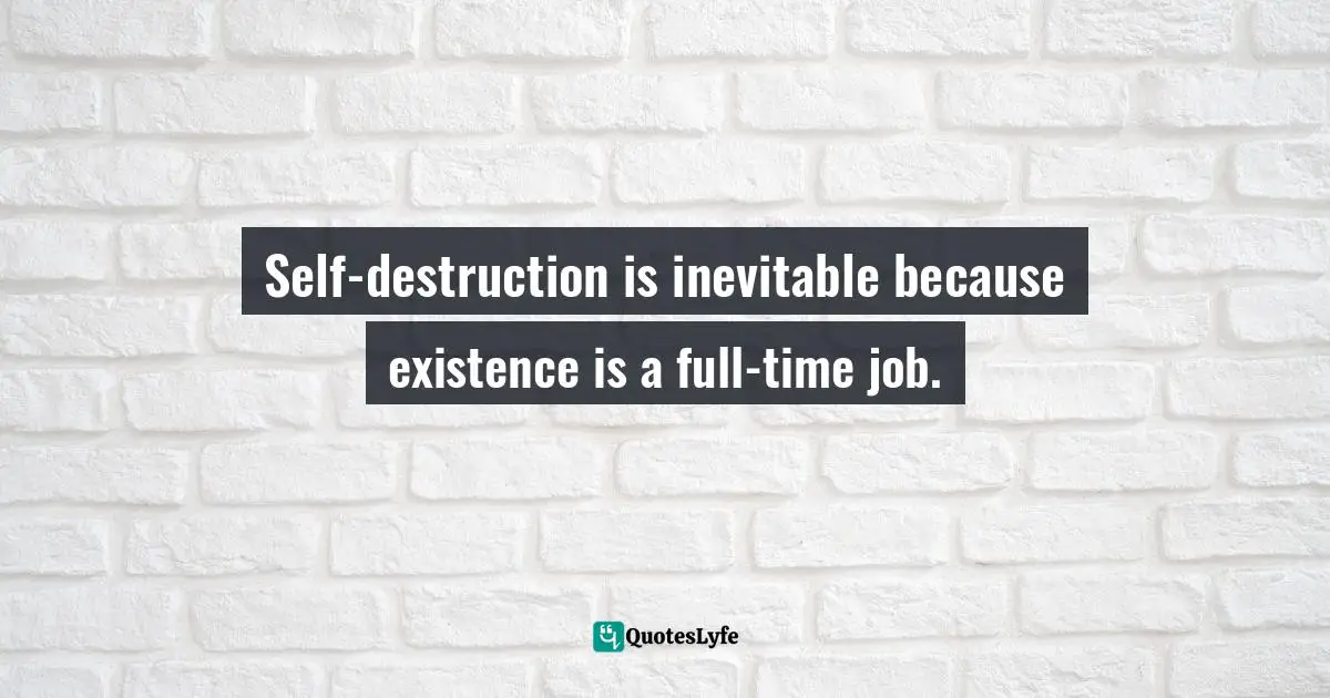 Self-destruction is inevitable because existence is a full-time job.