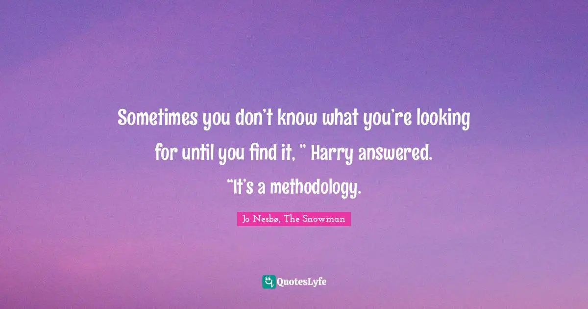 Sometimes you don’t know what you’re looking for until you find it, ” Harry answered. “It’s a methodology.