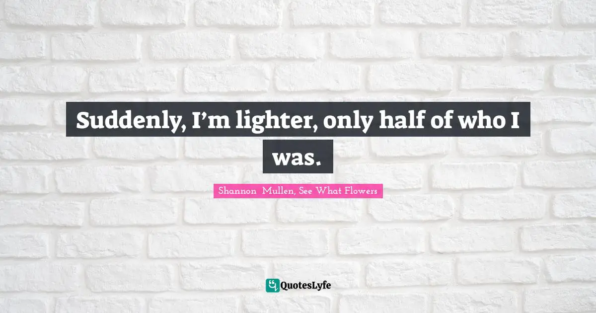 Shannon  Mullen, See What Flowers Quotes: Suddenly, I’m lighter, only half of who I was.