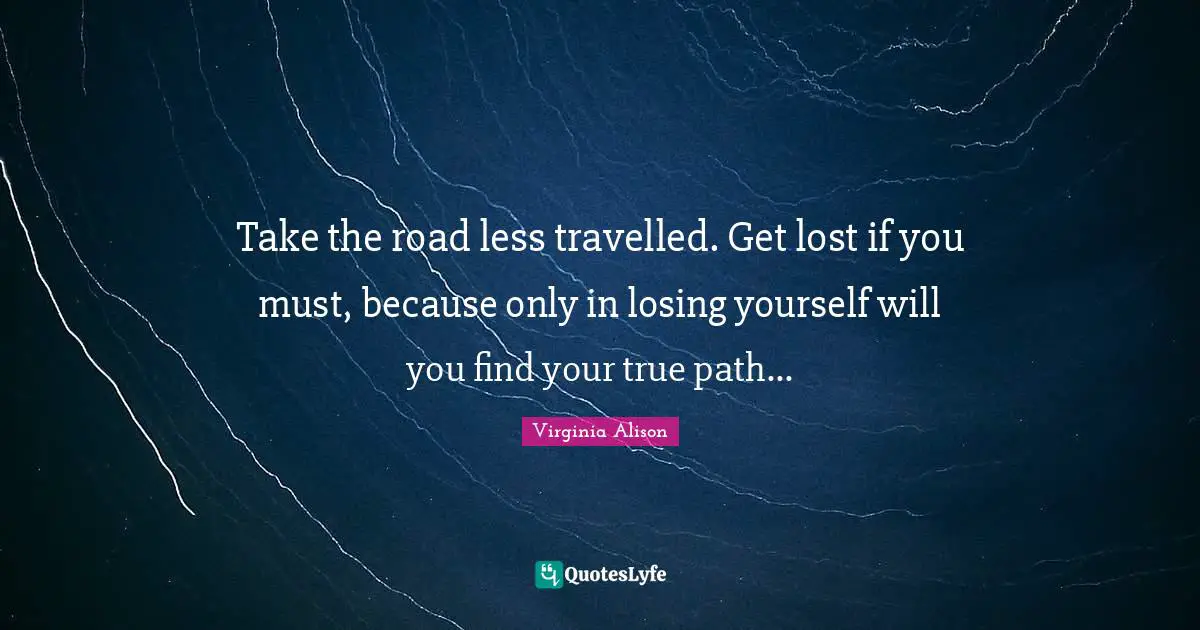 Take the road less travelled. Get lost if you must, because only in losing yourself will you find your true path...