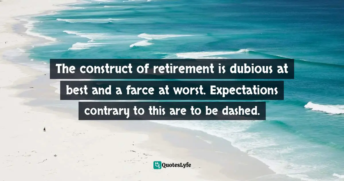 The construct of retirement is dubious at best and a farce at worst. Expectations contrary to this are to be dashed.