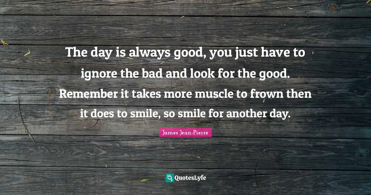 The day is always good, you just have to ignore the bad and look for the good. Remember it takes more muscle to frown then it does to smile, so smile for another day.