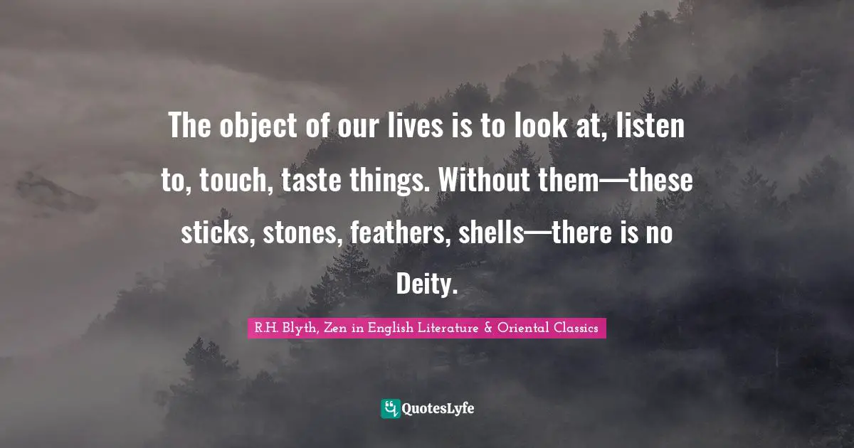 The object of our lives is to look at, listen to, touch, taste things. Without them—these sticks, stones, feathers, shells—there is no Deity.