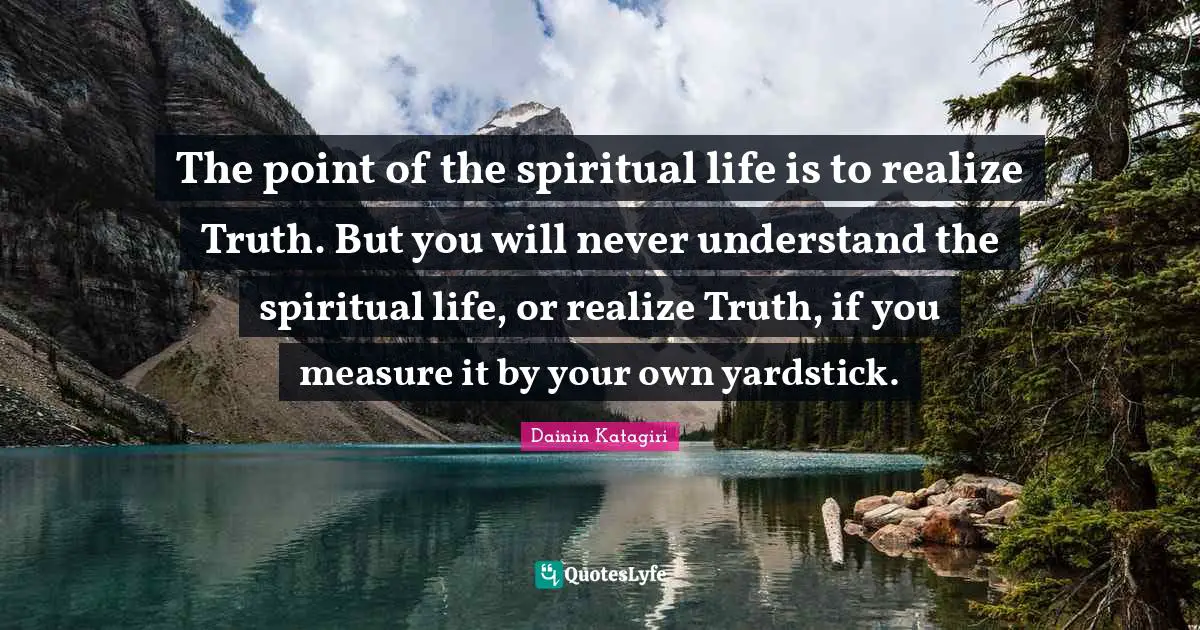 Dainin Katagiri Quotes: "The point of the spiritual life is to realize Truth. But you will never understand the spiritual life, or realize Truth, if you measure it by your own yardstick."