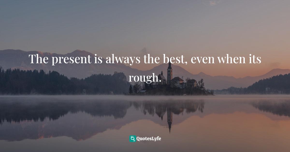 The present is always the best, even when its rough.